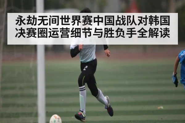 永劫无间世界赛中国战队对韩国决赛圈运营细节与胜负手全解读
